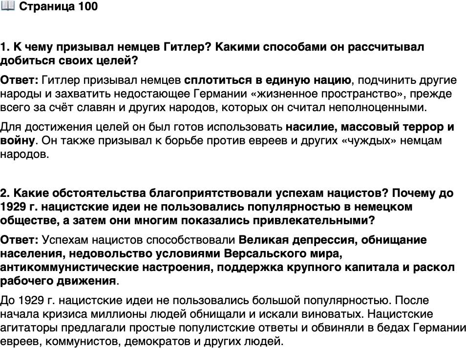 <p>Стр. 100</p>
<p>1. К чему призывал немцев Гитлер? Какими способами он рассчитывал добиться своих целей?</p>
<p>2. Какие обстоятельства благоприятствовали успехам нацистов? Почему до 1929 г. нацистские идеи не пользовались популярностью в немецком обществе, а затем они многим показались привлекательными?</p>