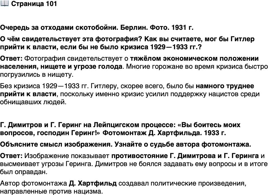 <p>Стр. 101</p>
<p>Очередь за отходами скотобойни. Берлин. Фото. 1931 г.</p>
<p>В условиях экономического кризи-<br />са и угрозы голода правительство<br />Германии ввело высокие таможен-<br />ные пошлины на ввозимое в страну<br />продовольствие. Это было сделано<br />в угоду немецким помещикам (юн-<br />керам), которые наживались, по-<br />ставляя свою продукцию на рынок.<br />Многие горожане, напротив, бы-<br />стро погрузились в нищету.</p>
<p>О чём свидетельствует эта фотография? Как вы считаете, мог бы Гитлер прийти к власти, если бы не было кризиса 1929&mdash;1933 гг.?</p>
<p>Г. Димитров и Г. Геринг на Лейпцигском процессе: &laquo;Вы боитесь моих вопросов, господин Геринг!&raquo; Фотомонтаж Д. Хартфильда. 1933 г.</p>
<p>Сохранилась и ответная реплика Геринга: &laquo;Это вы буде-<br />те бояться, как только после суда попадёте ко мне<br />в руки, подлец!&raquo; Однако его прогноз не сбылся и Дими-<br />тров был оправдан.</p>
<p>Объясните смысл изображения. Узнайте о судьбе автора фотомонтажа.</p>