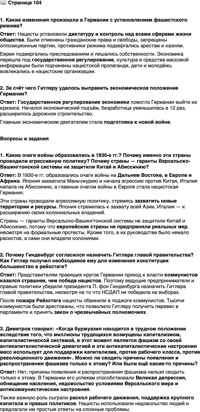 <p>Стр. 104</p>
<p>1. Какие изменения произошли в Германии с установлением фашистского режима?</p>
<p>2. За счёт чего Гитлеру удалось выправить экономическое положение Германии?</p>
<p>Вопросы и задания</p>
<p>1. Какие очаги войны образовались в 1930-е гг.? Почему именно эти страны проводили агрессивную политику? Почему страны &mdash; гаранты Версальско-Вашингтонской системы не защитили Китай и Абиссинию?</p>
<p>2. Почему Гинденбург согласился назначить Гитлера главой правительства? Как Гитлер получил необходимое ему для изменения конституции большинство в рейхстаге?</p>
<p>3. Димитров говорил: &laquo;Когда буржуазия находится в трудном положении вследствие того, что миллионы трудящихся возмущены капитализмом, капиталистической системой, в этот момент является фашизм со своей антикапиталистической демагогией и эти антикапиталистические настроения масс использует для поддержки капитализма, против рабочего класса, против революционного движения&raquo;. Можно ли сводить причины появления и распространения фашизма только к этому? Или были ещё какие-то причины?</p>