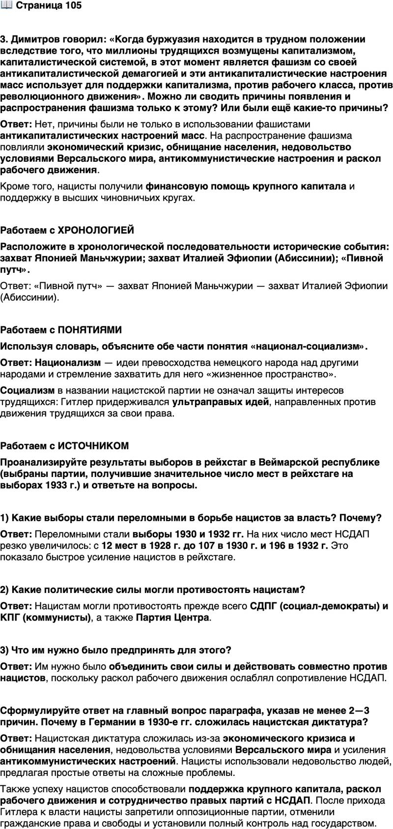 <p>Стр. 105</p>
<p>3. Димитров говорил: &laquo;Когда буржуазия находится в трудном положении вследствие того, что миллионы трудящихся возмущены капитализмом, капиталистической системой, в этот момент является фашизм со своей антикапиталистической демагогией и эти антикапиталистические настроения масс использует для поддержки капитализма, против рабочего класса, против революционного движения&raquo;. Можно ли сводить причины появления и распространения фашизма только к этому? Или были ещё какие-то причины?</p>
<p>Работаем с ХРОНОЛОГИЕЙ<br />Расположите в хронологической последовательности исторические события: захват Японией Маньчжурии; захват Италией Эфиопии (Абиссинии); &laquo;Пивной путч&raquo;.</p>
<p>Работаем с ПОНЯТИЯМИ<br />Используя словарь, объясните обе части понятия &laquo;национал-социализм&raquo;.</p>
<p>Работаем с ИСТОЧНИКОМ<br />Проанализируйте результаты выборов в рейхстаг в Веймарской республике (выбраны партии, получившие значительное число мест в рейхстаге на выборах 1933 г.) и ответьте на вопросы.</p>
<p>1) Какие выборы стали переломными в борьбе нацистов за власть? Почему?</p>
<p>2) Какие политические силы могли противостоять нацистам? 3) Что им нужно было предпринять для этого?</p>
<p>Сформулируйте ответ на главный вопрос параграфа, указав не менее 2&mdash;3 причин. Почему в Германии в 1930-е гг. сложилась нацистская диктатура?</p>