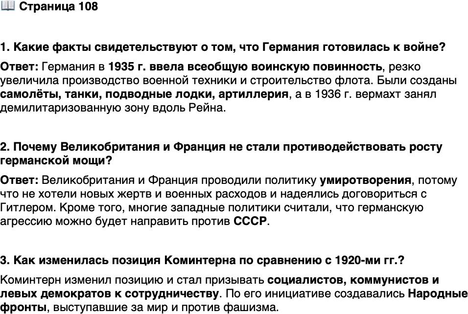 <p>Стр. 108</p>
<p>1. Какие факты свидетельствуют о том, что Германия готовилась к войне?</p>
<p>2. Почему Великобритания и Франция не стали противодействовать росту германской мощи? 3. Как изменилась позиция Коминтерна по сравнению с 1920-ми гг.?</p>