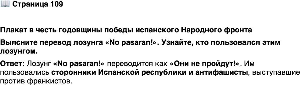 <p>Стр. 109</p>
<p>Плакат в честь годовщины победы испанского Народного фронта</p>
<p>Из времён гражданской войны в Испании берёт своё на-<br />чало и выражение &laquo;пятая колонна&raquo;. Оно приписывается<br />одному из генералов-франкистов, заявившему, что он на-<br />ступает на Мадрид 4 колоннами и ещё одна уже находится<br />в столице и в нужный момент ударит с тыла.</p>
<p>Выясните перевод лозунга &laquo;No pasaran!&raquo;. Узнайте, кто пользовался этим лозунгом.</p>