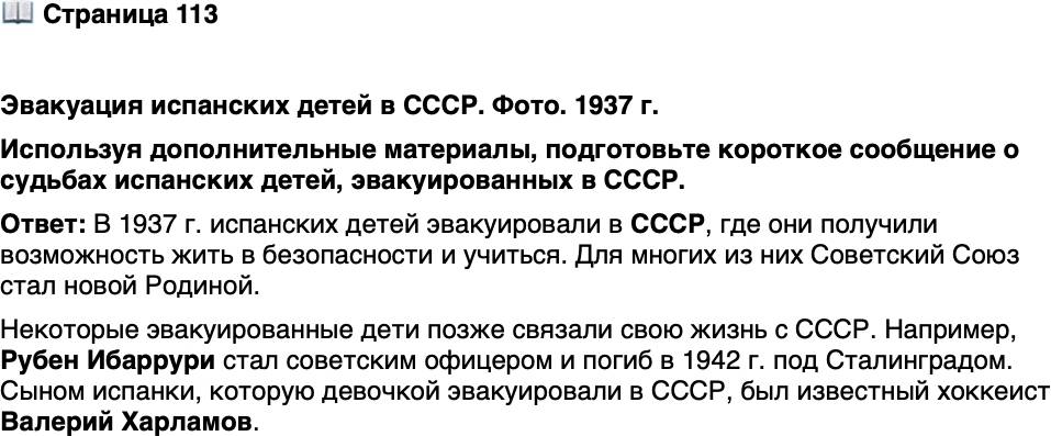 <p>Стр. 113</p>
<p>Эвакуация испанских детей в СССР. Фото. 1937 г.</p>
<p>Для эвакуированных детей СССР стал<br />новой Родиной. Защищая её, погиб<br />в 1942 г. под Сталинградом сын испан-<br />ской коммунистки советский офицер<br />Рубен Ибаррури. Сыном испанки,<br />которую ещё девочкой эвакуировали<br />в СССР, был прославленный хоккеист<br />Валерий Харламов.</p>
<p>Используя дополнительные материалы, подготовьте короткое сообщение о судьбах испанских детей, эвакуированных в СССР.</p>