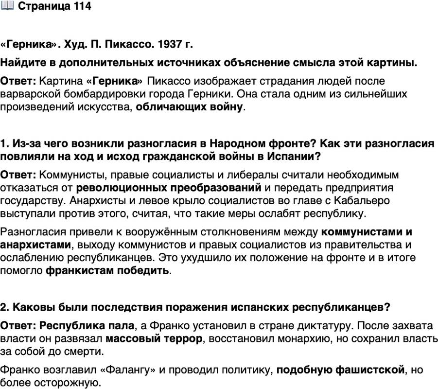 <p>Стр. 114</p>
<p>&laquo;Герника&raquo;. Худ. П. Пикассо. 1937 г.</p>
<p>Городок Герника был уничтожен немецкими лётчиками из легиона &laquo;Кондор&raquo;.<br />Когда после занятия Парижа посетивший мастерскую Пикассо немецкий<br />офицер, кивнув на репродукцию картины, спросил: &laquo;Это сделали Вы?&raquo;, он<br />получил от художника ответ: &laquo;Нет, это сделали Вы&raquo;.</p>
<p>Найдите в дополнительных источниках объяснение смысла этой картины.</p>
<p>1. Из-за чего возникли разногласия в Народном фронте? Как эти разногласия повлияли на ход и исход гражданской войны в Испании?</p>
<p>2. Каковы были последствия поражения испанских республиканцев?</p>