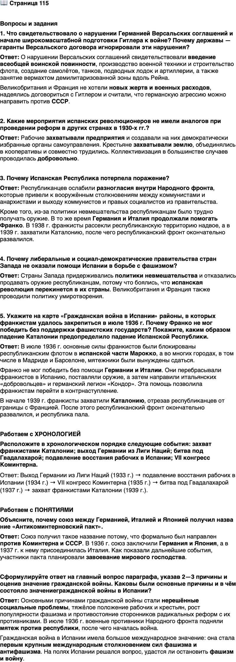 <p>Стр. 115</p>
<p>Вопросы и задания<br />1. Что свидетельствовало о нарушении Германией Версальских соглашений и начале широкомасштабной подготовки Гитлера к войне? Почему державы &mdash; гаранты Версальского договора игнорировали эти нарушения?</p>
<p>2. Какие мероприятия испанских революционеров не имели аналогов при проведении реформ в других странах в 1930-х гг.?</p>
<p>3. Почему Испанская Республика потерпела поражение?</p>
<p>4. Почему либеральные и социал-демократические правительства стран Запада не оказали помощи Испании в борьбе с фашизмом?</p>
<p>5. Укажите на карте &laquo;Гражданская война в Испании&raquo; районы, в которых франкистам удалось закрепиться в июле 1936 г. Почему Франко не мог победить без поддержки фашистских государств? Покажите, каким образом падение Каталонии предопределило падение Испанской Республики.</p>
<p>Работаем с ХРОНОЛОГИЕЙ<br />Расположите в хронологическом порядке следующие события: захват франкистами Каталонии; выход Германии из Лиги Наций; битва под Гвадалахарой; подавление восстания рабочих в Испании; VII конгресс Коминтерна.</p>
<p>Работаем с ПОНЯТИЯМИ<br />Объясните, почему союз между Германией, Италией и Японией получил назва ние &laquo;Антикоминтерновский пакт&raquo;.</p>
<p>Сформулируйте ответ на главный вопрос параграфа, указав 2&mdash;3 причины и оценив значение гражданской войны. Каковы были основные причины и в чём состояло значениегражданской войны в Испании?</p>