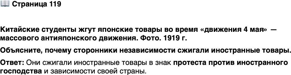 <p><br />Стр. 119</p>
<p>Китайские студенты жгут японские товары во время &laquo;движения 4 мая&raquo; &mdash; массового антияпонского движения. Фото. 1919 г.</p>
<p>Ключевую роль в уступках Китаю<br />со стороны Японии сыграли не<br />протесты молодёжи, а давление<br />западных держав, не желавших<br />чрезмерного её усиления. Этот<br />эпизод повлиял на то, что Япония<br />сочла себя обделённой по итогам<br />Первой мировой войны.</p>
<p>Объясните, почему сторонники независимости сжигали иностранные товары.</p>