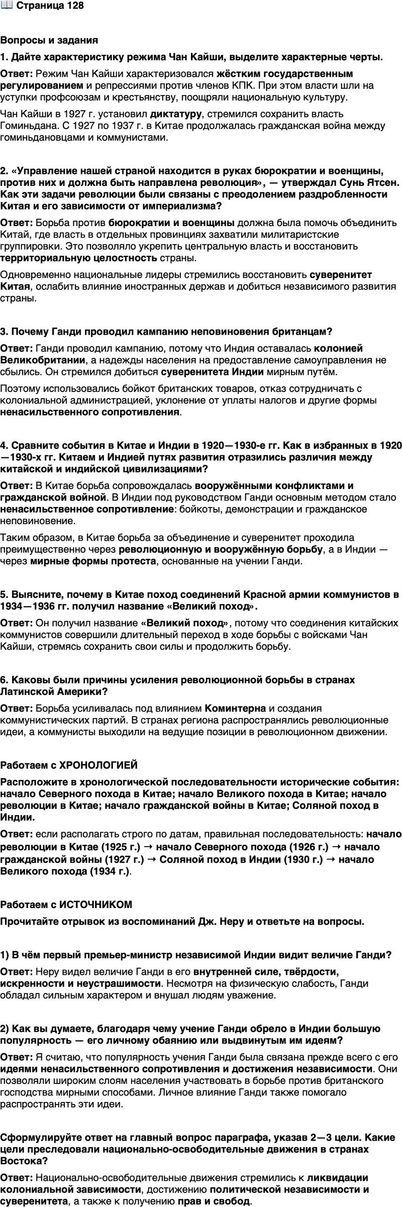 <p>Стр. 128</p>
<p>Вопросы и задания<br />1. Дайте характеристику режима Чан Кайши, выделите характерные черты.</p>
<p>2. &laquo;Управление нашей страной находится в руках бюрократии и военщины, против них и должна быть направлена революция&raquo;, &mdash; утверждал Сунь Ятсен. Как эти задачи революции были связаны с преодолением раздробленности Китая и его зависимости от империализма?</p>
<p>3. Почему Ганди проводил кампанию неповиновения британцам?</p>
<p>4. Сравните события в Китае и Индии в 1920&mdash;1930-е гг. Как в избранных в 1920&mdash;1930-х гг. Китаем и Индией путях развития отразились различия между китайской и индийской цивилизациями?</p>
<p>5. Выясните, почему в Китае поход соединений Красной армии коммунистов в 1934&mdash;1936 гг. получил название &laquo;Великий поход&raquo;.</p>
<p>6. Каковы были причины усиления революционной борьбы в странах Латинской Америки?</p>
<p>Работаем с ХРОНОЛОГИЕЙ<br />Расположите в хронологической последовательности исторические события: начало Северного похода в Китае; начало Великого похода в Китае; начало революции в Китае; начало гражданской войны в Китае; Соляной поход в Индии.</p>
<p>Работаем с ИСТОЧНИКОМ</p>
<p>Прочитайте отрывок из воспоминаний Дж. Неру и ответьте на вопросы.</p>
<p>&laquo;В этом маленьком, физически слабом человеке было что-то твёрдое,<br />как сталь, несокрушимое, как скала, что-то такое, с чем не могла совла-<br />дать никакая физическая сила, как бы велика она ни была. Он обладал<br />каким-то царственным величием, внушавшим окружающим невольное<br />почтение. Он говорил всегда просто и по существу, без лишних слов. На<br />слушателей действовала абсолютная искренность этого человека, сама его<br />личность; казалось, в ней сокрыты неисчерпаемые источники внутрен-<br />ней силы. Обретя внутренний мир, он излучал его на окружающих и шёл<br />по извилистым путям жизни неустрашимо, твёрдым шагом&raquo;.</p>
<p>1) В чём первый премьер-министр независимой Индии видит величие Ганди?</p>
<p>2) Как вы думаете, благодаря чему учение Ганди обрело в Индии большую популярность &mdash; его личному обаянию или выдвинутым им идеям?</p>
<p>Сформулируйте ответ на главный вопрос параграфа, указав 2&mdash;3 цели. Какие цели преследовали национально-освободительные движения в странах Востока?</p>