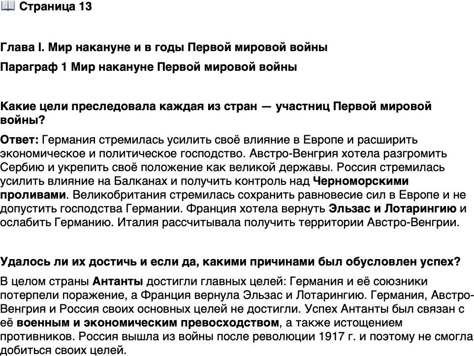 <p>Стр. 13</p>
<p>Глава I. Мир накануне и в годы Первой мировой войны<br />Параграф 1 Мир накануне Первой мировой войны</p>
<p>Какие цели преследовала каждая из стран &mdash; участниц Первой мировой войны? Удалось ли их достичь и если да, какими причинами был обусловлен успех?</p>