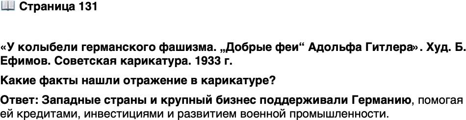 <p>Стр. 131</p>
<p>&laquo;У колыбели германского фашизма. &bdquo;Добрые феи&ldquo; Адольфа Гитлера&raquo;. Худ. Б. Ефимов. Советская карикатура. 1933 г.</p>
<p>Художник Борис Ефимов прожил долгую и плодо-<br />творную жизнь, получил известность благодаря своим<br />антифашистским плакатам в годы Великой Отече-<br />ственной войны и, что весьма редко для карикатури-<br />ста, стал членом Академии художеств СССР. Скончал-<br />ся он в 2008 г. в возрасте 107 лет.</p>
<p>Какие факты нашли отражение в карикатуре?</p>