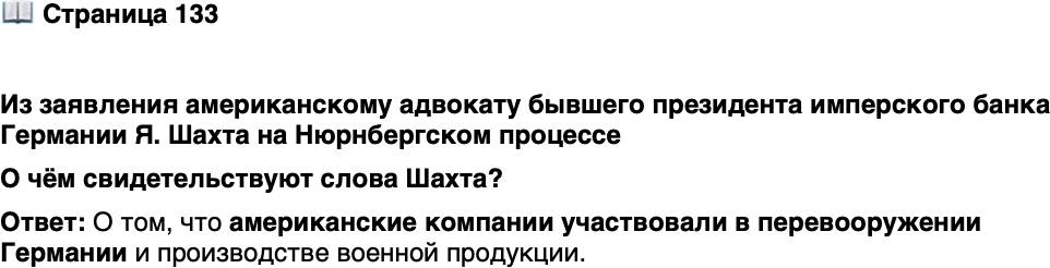 <p>Стр. 133</p>
<p>Из заявления американскому адвокату бывшего президента имперского банка Германии Я. Шахта на Нюрнбергском процессе</p>
<p>&laquo;Если вы хотите предъявить обвинение промышленникам, которые<br />помогли перевооружить Германию, то вы должны предъявить обвинение<br />самим себе. Автозавод &bdquo;Опель&ldquo;, например, ничего не производил, кроме<br />военной продукции. Владела же этим заводом ваша &bdquo;Дженерал моторс&ldquo;&raquo;.</p>
<p>О чём свидетельствуют слова Шахта?</p>