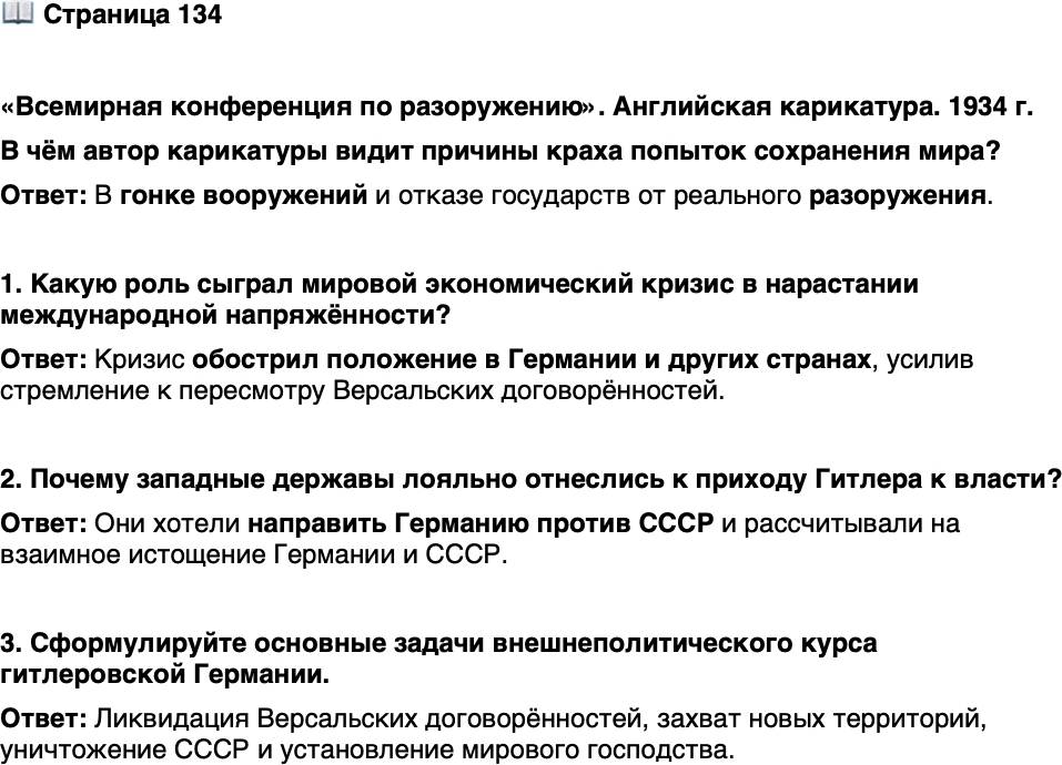 <p>Стр. 134</p>
<p>&laquo;Всемирная конференция по разоружению&raquo;. Английская карикатура. 1934 г.</p>
<p>Всемирная конференция по разо-<br />ружению долго сидела под пыш-<br />ным деревом вооружений. В му-<br />сорном ведре лежат планы по<br />разоружению.</p>
<p>В чём автор карикатуры видит причины краха попыток сохранения мира?</p>
<p>1. Какую роль сыграл мировой экономический кризис в нарастании международной напряжённости?</p>
<p>2. Почему западные державы лояльно отнеслись к приходу Гитлера к власти?</p>
<p>3. Сформулируйте основные задачи внешнеполитического курса гитлеровской Германии.</p>