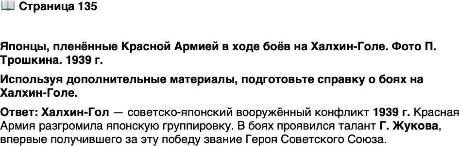 <p>Стр. 135</p>
<p>Японцы, пленённые Красной Армией в ходе боёв на Халхин-Голе. Фото П. Трошкина. 1939 г.</p>
<p>В боях на Халхин-Голе впервые рас-<br />крылся полководческий талант Г. Жу-<br />кова. Разгром японской группировки<br />обеспечили его смелые и рискованные<br />манёвры танковыми частями. За эту по-<br />беду он был впервые удостоен звания<br />Героя Советского Союза.</p>
<p>Используя дополнительные материалы, подготовьте справку о боях на Халхин-Голе.</p>