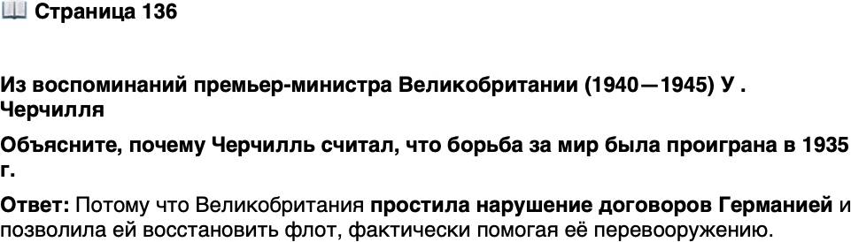 <p>Стр. 136</p>
<p>Из воспоминаний премьер-министра Великобритании (1940&mdash;1945) У . Черчилля</p>
<p>&laquo;Летом 1935 года Германия в нарушение договоров восстановила обя-<br />зательную воинскую повинность. Великобритания простила это, а заклю-<br />чив с ней сепаратное соглашение, позволила ей восстановить флот&hellip; Бит-<br />ва за мир, которую в 1935 году можно было выиграть, была теперь почти<br />наверняка проиграна&raquo;.</p>
<p>Объясните, почему Черчилль считал, что борьба за мир была проиграна в 1935 г.</p>