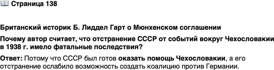 <p>Стр. 138</p>
<p>Британский историк Б. Лиддел Гарт о Мюнхенском соглашении</p>
<p>&laquo;Предложение русских [об оказании помощи Чехословакии] было<br />проигнорировано. Более того, Россию демонстративно лишили участия<br />в Мюнхенском совещании, на котором решалась судьба Чехословакии.<br />Это &bdquo;пренебрежение&ldquo; год спустя имело фатальные последствия&raquo;.</p>
<p>Почему автор считает, что отстранение СССР от событий вокруг Чехословакии в 1938 г. имело фатальные последствия?</p>