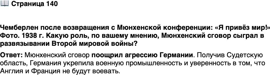 <p>Стр. 140</p>
<p>Чемберлен после возвращения с Мюнхенской конференции: &laquo;Я привёз мир!&raquo; Фото. 1938 г.</p>
<p>Широко известна приписываемая Черчиллю реак-<br />ция на миссию Чемберлена: &laquo;Если страна, выби-<br />рая между войной и позором, выбирает позор,<br />она получает и войну, и позор&raquo;.</p>
<p>Какую роль, по вашему мнению, Мюнхенский сговор сыграл в развязывании Второй мировой войны?</p>