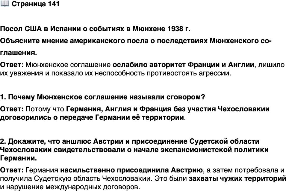 <p>Стр. 141</p>
<p>Посол США в Испании о событиях в Мюнхене 1938 г.</p>
<p>&laquo;Мюнхенский мир за одну ночь свёл Францию до положения второ-<br />сортной державы, лишив её тщательно культивировавшихся друзей и все-<br />общего уважения, а Англии нанёс такой сокрушительный удар, какой она<br />не получала в течение последних 200 лет. Полтора века назад за такой мир<br />Чемберлена засадили бы в Тауэр, а Даладье казнили бы на гильотине&raquo;.<br />Объясните мнение американского посла о последствиях Мюнхенского со-<br />глашения.</p>
<p>1. Почему Мюнхенское соглашение называли сговором?</p>
<p>2. Докажите, что аншлюс Австрии и присоединение Судетской области Чехословакии свидетельствовали о начале экспансионистской политики Германии.</p>