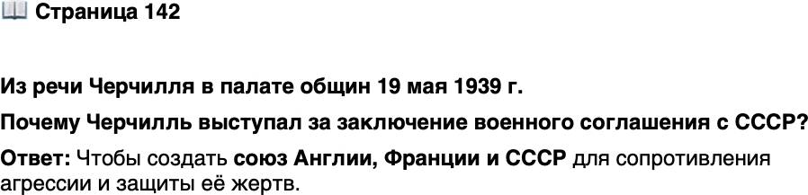 <p>Стр. 142</p>
<p>Из речи Черчилля в палате общин 19 мая 1939 г.</p>
<p>&laquo;Я никак не могу понять, каковы возражения против заключения со-<br />глашения с Россией&hellip; Предложения, выдвинутые русским правитель-<br />ством, несомненно, имеют в виду тройственный союз между Англией,<br />Францией и Россией&hellip; Единственная цель союза &mdash; оказать сопротивле-<br />ние дальнейшим актам агрессии и защитить жертвы агрессии. Я не вижу<br />в этом чего-либо предосудительного. Что плохого в этом простом предло-<br />жении?&raquo;</p>
<p>Почему Черчилль выступал за заключение военного соглашения с СССР?</p>