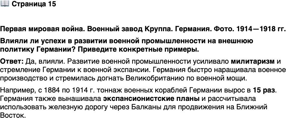 <p>Стр. 15</p>
<p>Первая мировая война. Военный завод Круппа. Германия. Фото. 1914&mdash;1918 гг.</p>
<p>В промышленную империю немецкой династии<br />Крупп входило множество предприятий. К началу<br />Первой мировой войны на заводах Круппа работали<br />около 120 тыс. человек. Самое известное немецкое<br />оружие начала XX в. &mdash; пушка &laquo;Большая Берта&raquo; &mdash;<br />своё имя получило в честь внучки &laquo;пушечного короля&raquo; А. Круппа.</p>
<p>Влияли ли успехи в развитии военной промышленности на внешнюю политику Германии? Приведите конкретные примеры.</p>