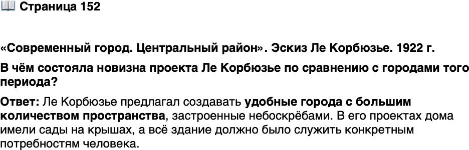<p>Стр. 152</p>
<p>&laquo;Современный город. Центральный район&raquo;. Эскиз Ле Корбюзье. 1922 г.</p>
<p>Градостроительные идеи Ле Корбюзье<br />были популярны в СССР. В 1928&mdash;<br />1936 гг. по его проекту построено зда-<br />ние Центросоюза в Москве.</p>
<p>В чём состояла новизна проекта Ле Корбюзье по сравнению с городами того периода?</p>
