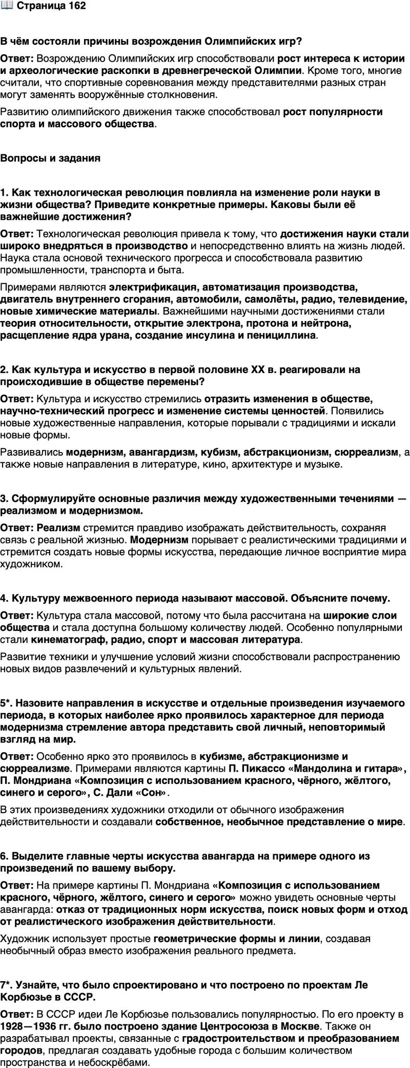 <p><br />Стр. 162</p>
<p>В чём состояли причины возрождения Олимпийских игр?</p>
<p>Вопросы и задания</p>
<p>1. Как технологическая революция повлияла на изменение роли науки в жизни общества? Приведите конкретные примеры. Каковы были её важнейшие достижения?</p>
<p>2. Как культура и искусство в первой половине ХХ в. реагировали на происходившие в обществе перемены?</p>
<p>3. Сформулируйте основные различия между художественными течениями &mdash; реализмом и модернизмом.</p>
<p>4. Культуру межвоенного периода называют массовой. Объясните почему.</p>
<p>5*. Назовите направления в искусстве и отдельные произведения изучаемого периода, в которых наиболее ярко проявилось характерное для периода модернизма стремление автора представить свой личный, неповторимый взгляд на мир.</p>
<p>6. Выделите главные черты искусства авангарда на примере одного из произведений по вашему выбору.</p>
<p>7*. Узнайте, что было спроектировано и что построено по проектам Ле Корбюзье в СССР.</p>