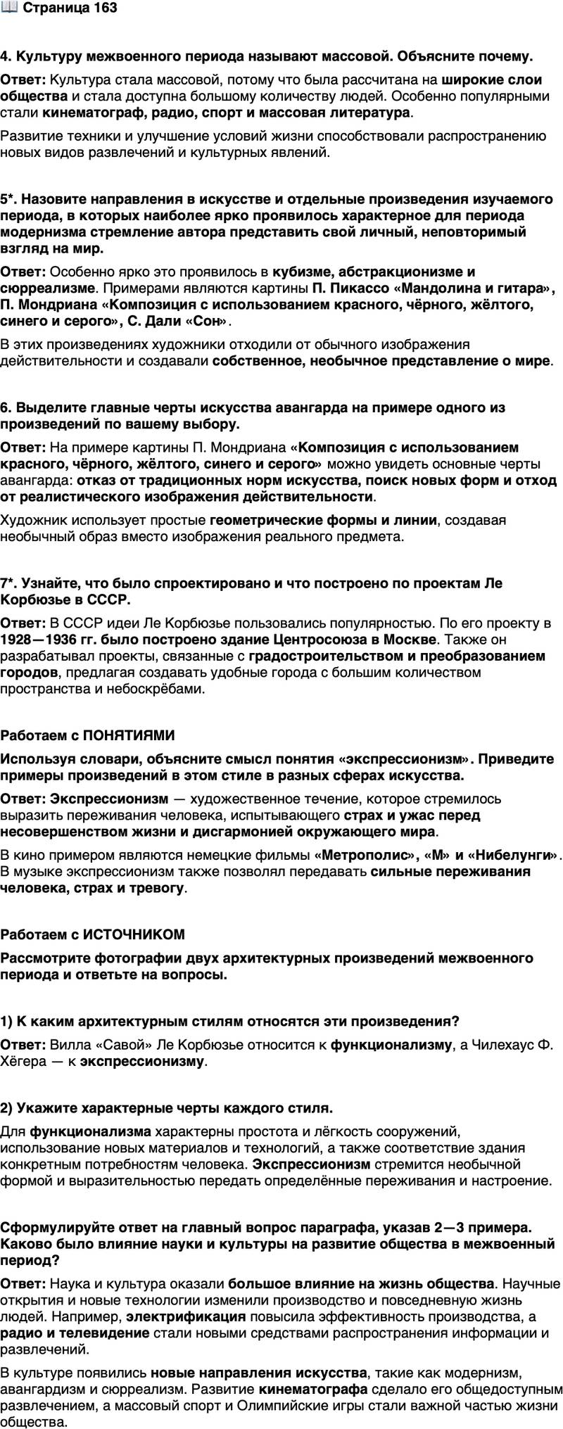 <p>Стр. 163</p>
<p>4. Культуру межвоенного периода называют массовой. Объясните почему.</p>
<p>5*. Назовите направления в искусстве и отдельные произведения изучаемого периода, в которых наиболее ярко проявилось характерное для периода модернизма стремление автора представить свой личный, неповторимый взгляд на мир.</p>
<p>6. Выделите главные черты искусства авангарда на примере одного из произведений по вашему выбору.</p>
<p>7*. Узнайте, что было спроектировано и что построено по проектам Ле Корбюзье в СССР.</p>
<p>Работаем с ПОНЯТИЯМИ<br />Используя словари, объясните смысл понятия &laquo;экспрессионизм&raquo;. Приведите примеры произведений в этом стиле в разных сферах искусства.</p>
<p>Работаем с ИСТОЧНИКОМ<br />Рассмотрите фотографии двух архитектурных произведений межвоенного периода и ответьте на вопросы.</p>
<p>1) К каким архитектурным стилям относятся эти произведения?</p>
<p>2) Укажите характерные черты каждого стиля.</p>
<p>Сформулируйте ответ на главный вопрос параграфа, указав 2&mdash;3 примера. Каково было влияние науки и культуры на развитие общества в межвоенный период?</p>