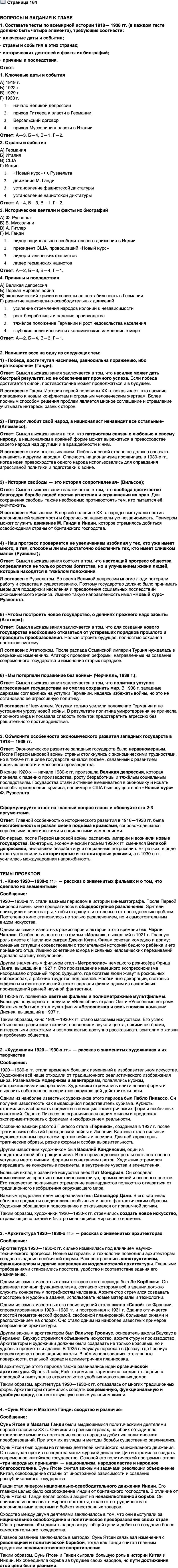 <p>Стр. 164</p>
<p>ВОПРОСЫ И ЗАДАНИЯ К ГЛАВЕ<br />1. Составьте тесты по всемирной истории 1918&mdash; 1938 гг. (в каждом тесте должно быть четыре элемента), требующие соотнести:<br />&bull; ключевые даты и события;<br />&bull; страны и события в этих странах;<br />&bull; исторических деятелей и факты их биографий;<br />&bull; причины и последствия.</p>
<p>2. Напишите эссе на одну из следующих тем:<br />1) &laquo;Победа, достигнутая насилием, равносильна поражению, ибо краткосрочна&raquo; (Ганди);<br />2) &laquo;Патриот любит свой народ, а националист ненавидит все остальные&raquo; (Клемансо);<br />3) &laquo;История свободы &mdash; это история сопротивления&raquo; (Вильсон);<br />4) &laquo;Наш прогресс проверяется не увеличением изобилия у тех, кто уже имеет много, а тем, способны ли мы достаточно обеспечить тех, кто имеет слишком мало&raquo; (Рузвельт);<br />5) &laquo;Чтобы построить новое государство, о деяниях прежнего надо забыть&raquo; (Ататюрк);<br />6) &laquo;Мы потерпели поражение без войны&raquo; (Черчилль, 1938 г.);<br />7) &laquo;Пушки вместо масла!&raquo; (Гесс).</p>
<p>3. Объясните особенности экономического развития западных государств в 1918&mdash; 1938 гг.</p>
<p>Сформулируйте ответ на главный вопрос главы и обоснуйте его 2-3 аргументами.</p>
<p>ТЕМЫ ПРОЕКТОВ</p>
<p>1. &laquo;Кино 1920&mdash;1930-х гг.&raquo; &mdash; рассказ о знаменитых фильмах и о том, что сделало их знаменитыми.</p>
<p>2. &laquo;Художники 1920&mdash;1930-х гг.&raquo; - рассказ о знаменитых художниках и их творчестве (по выбору).</p>
<p>3. &laquo;Архитектура 1920&mdash;1930-х гг.&raquo; - рассказ о знаменитых архитекторах.</p>
<p>4. Сунь Ятсен и Махатма Ганди: сходство и различие.</p>