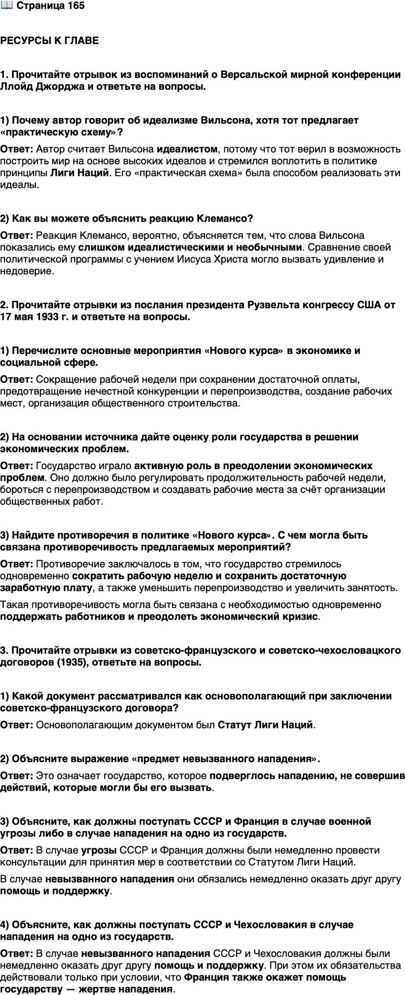 <p>Стр. 165</p>
<p>РЕСУРСЫ К ГЛАВЕ</p>
<p>1. Прочитайте отрывок из воспоминаний о Версальской мирной конференции Ллойд Джорджа и ответьте на вопросы.</p>
<p>&laquo;Я думаю, что идеалистически настроенный президент [Вильсон]<br />действительно смотрел на себя как на миссионера, призванием которого<br />было спасение бедных европейских язычников&hellip; Особенно поразителен<br />был взрыв его чувств, когда, говоря о Лиге Наций, он стал объяснять не-<br />удачи христианства в достижении высоких идеалов. &bdquo;Почему, &mdash; спраши-<br />вал он, &mdash; Иисус Христос не добился того, чтобы мир уверовал в его уче-<br />ние? Потому что он проповедовал лишь идеалы, а не указывал<br />практического пути для их достижения. Я же предлагаю практическую<br />схему, чтобы довести до конца стремления Христа&ldquo;. Клемансо молча рас-<br />крыл широко свои тёмные глаза и оглядел присутствующих&raquo;.</p>
<p>1) Почему автор говорит об идеализме Вильсона, хотя тот предлагает &laquo;практическую схему&raquo;?</p>
<p>2) Как вы можете объяснить реакцию Клемансо?</p>
<p>2. Прочитайте отрывки из послания президента Рузвельта конгрессу США от 17 мая 1933 г. и ответьте на вопросы.</p>
<p>&laquo;Ещё до окончания специальной сессии конгресса я рекомендую при-<br />нять две дальнейшие меры по обеспечению народа работой. Моя первая<br />просьба, чтобы конгресс обеспечил создание механизма сокращения ра-<br />бочей недели, при сохранении достаточной платы за сокращённую неде-<br />лю, и предотвращения нечестной конкуренции и гибельного перепроиз-<br />водства. Другое предложение даёт исполнительной власти полномочия<br />приступить к большой программе &bdquo;прямой занятости&ldquo;. Тщательное изу-<br />чение убеждает меня в том, что приблизительно 3300 млн долларов могут<br />быть вложены в полезное и необходимое общественное строительство<br />и в то же время предоставят работу максимальному количеству людей&raquo;.</p>
<p>1) Перечислите основные мероприятия &laquo;Нового курса&raquo; в экономике и социальной сфере.</p>
<p>2) На основании источника дайте оценку роли государства в решении экономических проблем.</p>
<p>3) Найдите противоречия в политике &laquo;Нового курса&raquo;. С чем могла быть связана противоречивость предлагаемых мероприятий?</p>
<p>3. Прочитайте отрывки из советско-французского и советско-чехословацкого договоров (1935), ответьте на вопросы.</p>
<p>&laquo;Ст. 1. В случае если СССР или Франция явились бы предметом<br />угрозы или опасности нападения со стороны какого-либо европейского<br />государства, Франция и соответственно СССР обязуются приступить<br />обоюдно к немедленной консультации в целях принятия мер для соблю-<br />дения постановлений ст. 10 Статута Лиги Наций. Ст. 2. В случае если<br />СССР или Франция явились бы, несмотря на искренне мирные намере-<br />ния обеих стран, предметом невызванного нападения со стороны како-<br />го-либо европейского государства, Франция и взаимно СССР окажут<br />друг другу немедленно помощь и поддержку. Ст. 3. Каждый член Лиги,<br />прибегающий к войне вопреки обязательствам, принятым в статьях 12, 13<br />или 15 Статута, тем самым рассматривается как совершивший акт войны<br />против всех других членов Лиги, СССР и взаимно Франция обязуются,<br />в случае если один из них явится в этих условиях, несмотря на искренне<br />мирные намерения обеих стран, предметом невызванного нападения со<br />стороны какого-либо европейского государства, оказать друг другу не-<br />медленно помощь и поддержку&raquo; (советско-французский договор).<br />&laquo;Ст. 2. В случае если СССР или Республика Чехословакия явились<br />бы предметом невызванного нападения со стороны какого-либо европей-<br />ского государства, [договаривающиеся стороны] окажут друг другу немед-<br />ленно помощь и поддержку. Оба правительства признают, что обязатель-<br />ства взаимной помощи будут действовать между ними лишь поскольку&hellip;<br />помощь стороне &mdash; жертве нападения будет оказана со стороны Фран-<br />ции&raquo; (советско-чехословацкий договор).</p>
<p>1) Какой документ рассматривался как основополагающий при заключении советско-французского договора?</p>
<p>2) Объясните выражение &laquo;предмет невызванного нападения&raquo;.</p>
<p>3) Объясните, как должны поступать СССР и Франция в случае военной угрозы либо в случае нападения на одно из государств.</p>
<p>4) Объясните, как должны поступать СССР и Чехословакия в случае нападения на одно из государств.</p>