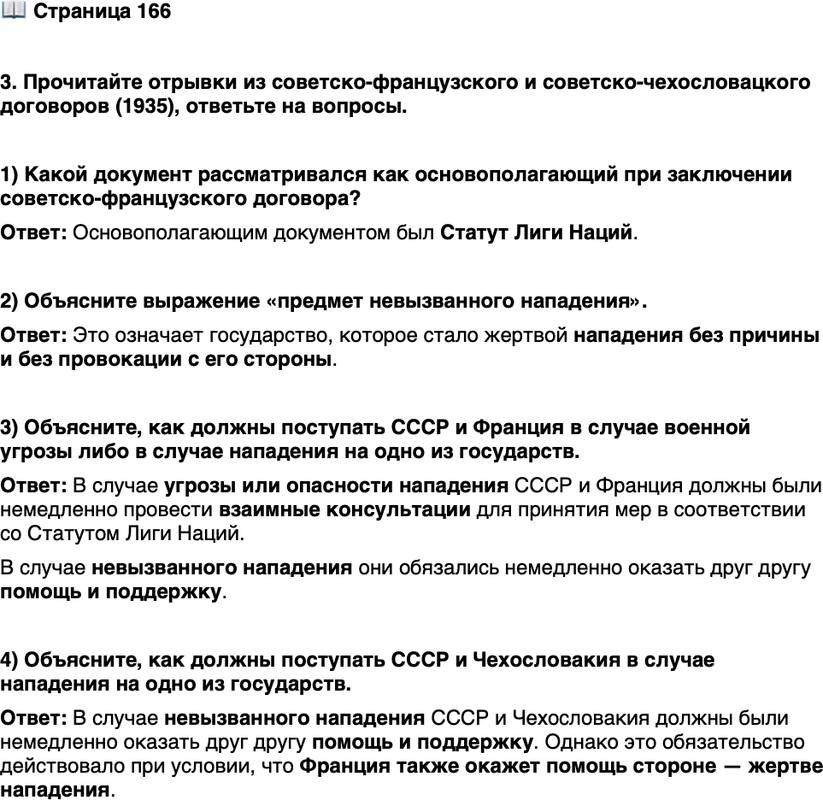 <p>Стр. 166</p>
<p>3. Прочитайте отрывки из советско-французского и советско-чехословацкого договоров (1935), ответьте на вопросы.</p>
<p>&laquo;Ст. 1. В случае если СССР или Франция явились бы предметом<br />угрозы или опасности нападения со стороны какого-либо европейского<br />государства, Франция и соответственно СССР обязуются приступить<br />обоюдно к немедленной консультации в целях принятия мер для соблю-<br />дения постановлений ст. 10 Статута Лиги Наций. Ст. 2. В случае если<br />СССР или Франция явились бы, несмотря на искренне мирные намере-<br />ния обеих стран, предметом невызванного нападения со стороны како-<br />го-либо европейского государства, Франция и взаимно СССР окажут<br />друг другу немедленно помощь и поддержку. Ст. 3. Каждый член Лиги,<br />прибегающий к войне вопреки обязательствам, принятым в статьях 12, 13<br />или 15 Статута, тем самым рассматривается как совершивший акт войны<br />против всех других членов Лиги, СССР и взаимно Франция обязуются,<br />в случае если один из них явится в этих условиях, несмотря на искренне<br />мирные намерения обеих стран, предметом невызванного нападения со<br />стороны какого-либо европейского государства, оказать друг другу не-<br />медленно помощь и поддержку&raquo; (советско-французский договор).<br />&laquo;Ст. 2. В случае если СССР или Республика Чехословакия явились<br />бы предметом невызванного нападения со стороны какого-либо европей-<br />ского государства, [договаривающиеся стороны] окажут друг другу немед-<br />ленно помощь и поддержку. Оба правительства признают, что обязатель-<br />ства взаимной помощи будут действовать между ними лишь поскольку&hellip;<br />помощь стороне &mdash; жертве нападения будет оказана со стороны Фран-<br />ции&raquo; (советско-чехословацкий договор).</p>
<p>1) Какой документ рассматривался как основополагающий при заключении советско-французского договора?</p>
<p>2) Объясните выражение &laquo;предмет невызванного нападения&raquo;.</p>
<p>3) Объясните, как должны поступать СССР и Франция в случае военной угрозы либо в случае нападения на одно из государств.</p>
<p>4) Объясните, как должны поступать СССР и Чехословакия в случае нападения на одно из государств.</p>