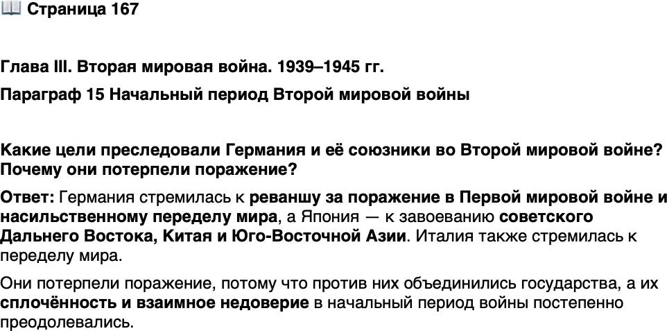 <p>Стр. 167</p>
<p>Глава III. Вторая мировая война. 1939&ndash;1945 гг.<br />Параграф 15 Начальный период Второй мировой войны</p>
<p>Какие цели преследовали Германия и её союзники во Второй мировой войне? Почему они потерпели поражение?</p>