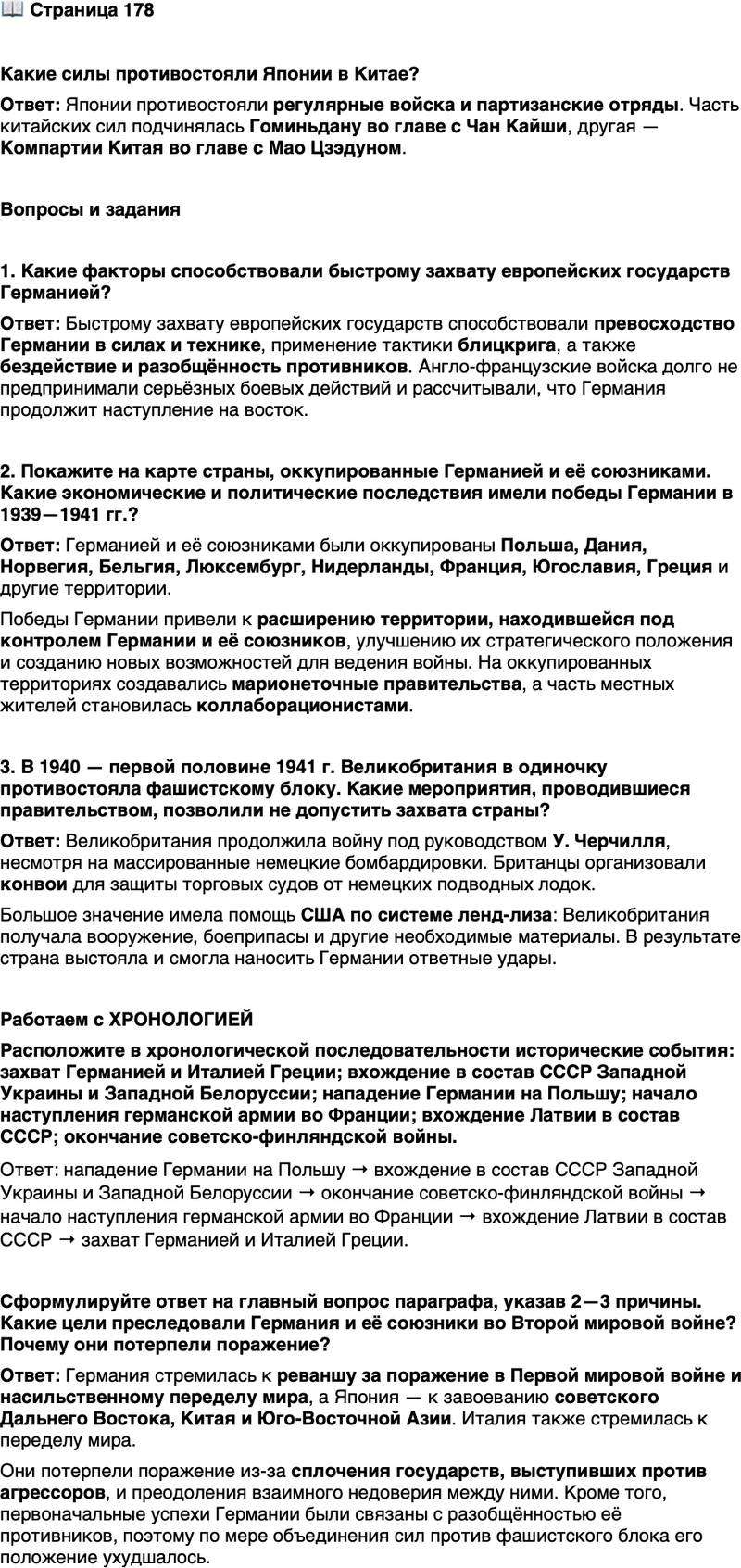 <p>Стр. 178</p>
<p>Какие силы противостояли Японии в Китае?</p>
<p>Вопросы и задания</p>
<p>1. Какие факторы способствовали быстрому захвату европейских государств Германией?</p>
<p>2. Покажите на карте страны, оккупированные Германией и её союзниками. Какие экономические и политические последствия имели победы Германии в 1939&mdash;1941 гг.?</p>
<p>3. В 1940 &mdash; первой половине 1941 г. Великобритания в одиночку противостояла фашистскому блоку. Какие мероприятия, проводившиеся правительством, позволили не допустить захвата страны?</p>
<p>Работаем с ХРОНОЛОГИЕЙ<br />Расположите в хронологической последовательности исторические события: захват Германией и Италией Греции; вхождение в состав СССР Западной Украины и Западной Белоруссии; нападение Германии на Польшу; начало наступления германской армии во Франции; вхождение Латвии в состав СССР; окончание советско-финляндской войны.</p>
<p><br />Сформулируйте ответ на главный вопрос параграфа, указав 2&mdash;3 причины. Какие цели преследовали Германия и её союзники во Второй мировой войне? Почему они потерпели поражение?</p>