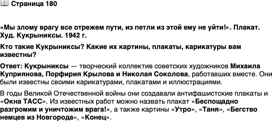 <p>Стр. 180</p>
<p>&laquo;Мы злому врагу все отрежем пути, из петли из этой ему не уйти!&raquo;. Плакат. Худ. Кукрыниксы. 1942 г.</p>
<p>Кукрыниксы были главными художниками<br />&laquo;Окон ТАСС&raquo; &mdash; серии плакатов, выходив-<br />ших в годы Великой Отечественной войны<br />под эгидой Телеграфного агентства Совет-<br />ского Союза (ТАСС).</p>
<p>Кто такие Кукрыниксы? Какие их картины, плакаты, карикатуры вам известны?</p>