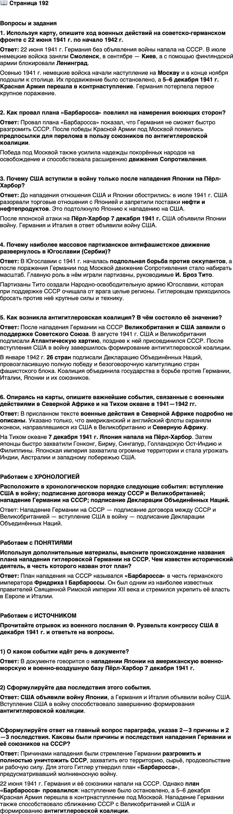 <p>Стр. 192</p>
<p>Вопросы и задания<br />1. Используя карту, опишите ход военных действий на советско-германском фронте с 22 июня 1941 г. по начало 1942 г.</p>
<p>2. Как провал плана &laquo;Барбаросса&raquo; повлиял на намерения воюющих сторон?</p>
<p>3. Почему США вступили в войну только после нападения Японии на Пёрл-Харбор?</p>
<p>4. Почему наиболее массовое партизанское антифашистское движение развернулось в Югославии (Сербии)?</p>
<p>5. Как возникла антигитлеровская коалиция? В чём состояло её значение?</p>
<p>6. Опираясь на карты, опишите важнейшие события, связанные с военными действиями в Северной Африке и на Тихом океане в 1941&mdash;1942 гг.</p>
<p>Работаем с ХРОНОЛОГИЕЙ<br />Расположите в хронологическом порядке следующие события: вступление США в войну; подписание договора между СССР и Великобританией; нападение Германии на CCCР; подписание Декларации Объединённых Наций.</p>
<p>Работаем с ПОНЯТИЯМИ<br />Используя дополнительные материалы, выясните происхождение названия плана нападения гитлеровской Германии на СССР. Чем известен исторический деятель, в честь которого назван этот план?</p>
<p>Работаем с ИСТОЧНИКОМ<br />Прочитайте отрывок из военного послания Ф. Рузвельта конгрессу США 8 декабря 1941 г. и ответьте на вопросы.</p>
<p>&laquo;Вчера, 7 декабря 1941 г., в день, позор которого останется в истории,<br />Соединённые Штаты Америки были неожиданно и намеренно атакованы<br />военно-морскими и военно-воздушными силами Японской империи...<br />Факты вчерашнего дня говорят сами за себя. Народ Соединённых<br />Штатов пришёл уже к определённому выводу и прекрасно понимает, чем<br />грозит это нападение жизни и безопасности нашей нации&raquo;.</p>
<p>1) О каком событии идёт речь в документе?</p>
<p>2) Сформулируйте два последствия этого события.</p>
<p>Сформулируйте ответ на главный вопрос параграфа, указав 2&mdash;3 причины и 2&mdash;3 последствия. Каковы были причины и последствия нападения Германии и её союзников на СССР?</p>