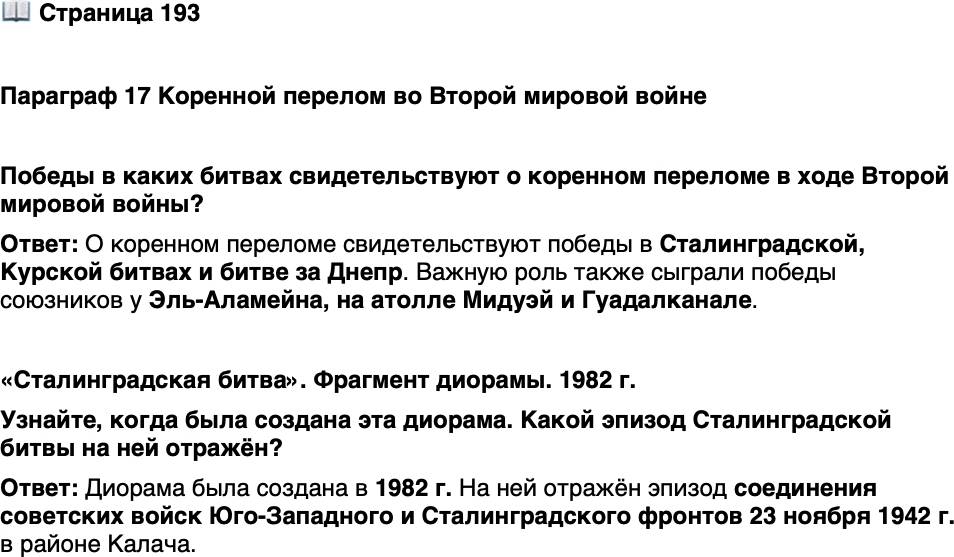 <p>Стр. 193</p>
<p>Параграф 17 Коренной перелом во Второй мировой войне</p>
<p>Победы в каких битвах свидетельствуют о коренном переломе в ходе Второй мировой войны?</p>
<p>&laquo;Сталинградская битва&raquo;. Фрагмент диорамы. 1982 г.</p>
<p>Традиция создания диорам в честь<br />знаменитых сражений имеет глубо-<br />кие корни в отечественной культуре.<br />В дореволюционной России своими<br />диорамами, посвящёнными обороне<br />Севастополя в Крымской войне и Бо-<br />родинской битве 1812 г., прославился<br />русский художник Ф. Рубо.</p>
<p>Узнайте, когда была создана эта дио рама. Какой эпизод Сталинградской битвы на ней отражён?</p>