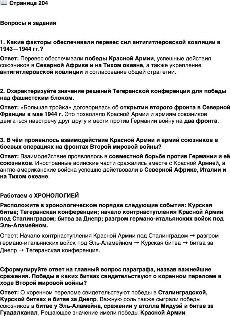 <p>Стр. 204</p>
<p>Вопросы и задания</p>
<p>1. Какие факторы обеспечивали перевес сил антигитлеровской коалиции в 1943&mdash;1944 гг.?</p>
<p>2. Охарактеризуйте значение решений Тегеранской конференции для победы над фашистским блоком.</p>
<p>3. В чём проявилось взаимодействие Красной Армии и армий союзников в боевых операциях на фронтах Второй мировой войны?</p>
<p>Работаем с ХРОНОЛОГИЕЙ<br />Расположите в хронологическом порядке следующие события: Курская битва; Тегеранская конференция; начало контрнаступления Красной Армии под Сталинградом; битва за Днепр; разгром германо-итальянских войск под Эль-Аламейном.</p>
<p>Сформулируйте ответ на главный вопрос параграфа, назвав важнейшие сражения. Победы в каких битвах свидетельствуют о коренном переломе в ходе Второй мировой войны?</p>