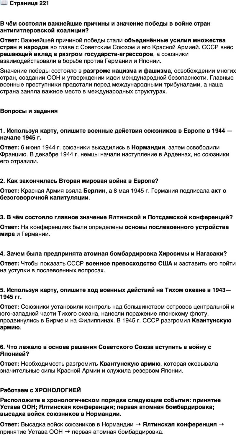 <p>Стр. 221</p>
<p>В чём состояли важнейшие причины и значение победы в войне стран антигитлеровской коалиции?</p>
<p>Вопросы и задания</p>
<p>1. Используя карту, опишите военные действия союзников в Европе в 1944 &mdash; начале 1945 г.</p>
<p>2. Как закончилась Вторая мировая война в Европе?</p>
<p>3. В чём состояло главное значение Ялтинской и Потсдамской конференций?</p>
<p>4. Зачем была предпринята атомная бомбардировка Хиросимы и Нагасаки?</p>
<p>5. Используя карту, опишите ход военных действий на Тихом океане в 1943&mdash;1945 гг.</p>
<p>6. Что лежало в основе решения Советского Союза вступить в войну с Японией?</p>
<p>Работаем с ХРОНОЛОГИЕЙ<br />Расположите в хронологическом порядке следующие события: принятие Устава ООН; Ялтинская конференция; первая атомная бомбардировка; высадка войск союзников в Нормандии.</p>