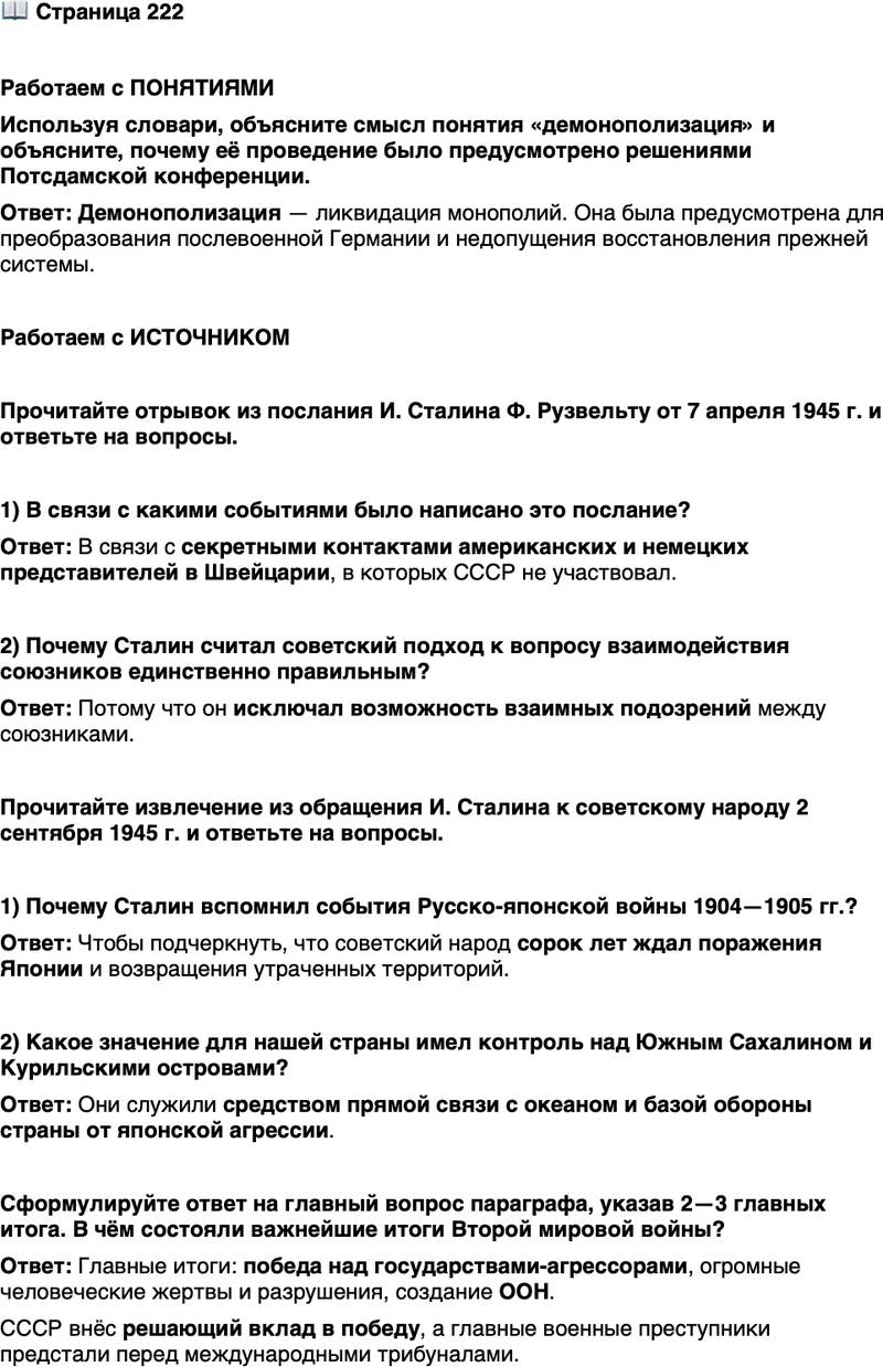 <p>Стр. 222</p>
<p>Работаем с ПОНЯТИЯМИ<br />Используя словари, объясните смысл понятия &laquo;демонополизация&raquo; и объясните, почему её проведение было предусмотрено решениями Потсдамской конференции.</p>
<p>Работаем с ИСТОЧНИКОМ</p>
<p>Прочитайте отрывок из послания И. Сталина Ф. Рузвельту от 7 апреля 1945 г. и ответьте на вопросы.</p>
<p>&laquo;&hellip;В ходе переписки между нами обнаружилась разница во взглядах<br />на то, что может позволить себе союзник в отношении другого союзника<br />и чего он не должен позволить себе&hellip; Американцы же и англичане&hellip; от-<br />казали русским в праве на участие во встрече с немцами в Швейцарии&hellip;<br />Русские при аналогичном положении ни в коем случае не отказали бы<br />американцам и англичанам в праве на участие в такой встрече. Я продол-<br />жаю считать русскую точку зрения единственно правильной, так как она<br />исключает всякую возможность взаимных подозрений&raquo;.</p>
<p>1) В связи с какими событиями было написано это послание?</p>
<p>2) Почему Сталин считал советский подход к вопросу взаимодействия союзников единственно правильным?</p>
<p>Прочитайте извлечение из обращения И. Сталина к советскому народу 2 сентября 1945 г. и ответьте на вопросы.</p>
<p>&laquo;Поражение русских войск в 1904 году в период Русско-японской<br />вой ны оставило в сознании народа тяжёлые воспоминания&hellip; Наш народ<br />верил и ждал, что наступит день, когда Япония будет разбита&hellip; Сорок лет<br />ждали мы, люди старшего поколения, этого дня. И вот этот день насту-<br />пил. Сегодня Япония признала себя побеждённой и подписала акт безо-<br />говорочной капитуляции. Это означает, что Южный Сахалин и Куриль-<br />ские острова отойдут к Советскому Союзу, и отныне они будут служить&hellip;<br />средством прямой связи Советского Союза с океаном и базой обороны<br />нашей страны от японской агрессии&raquo;.</p>
<p>1) Почему Сталин вспомнил события Русско-японской войны 1904&mdash;1905 гг.?</p>
<p>2) Какое значение для нашей страны имел контроль над Южным Сахалином и Курильскими островами?</p>
<p>Сформулируйте ответ на главный вопрос параграфа, указав 2&mdash;3 главных итога. В чём состояли важнейшие итоги Второй мировой войны?</p>