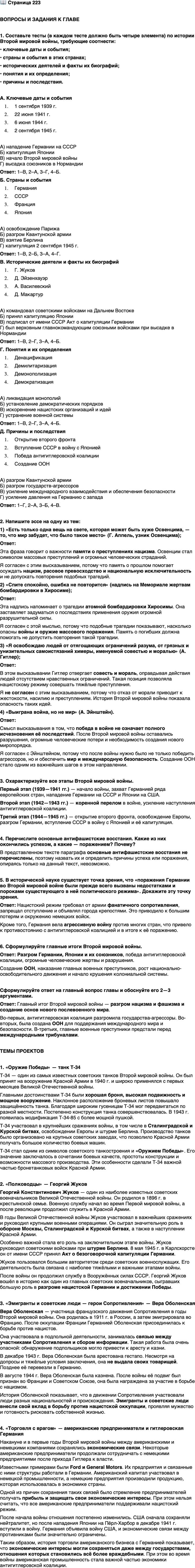 <p>Стр. 223</p>
<p>ВОПРОСЫ И ЗАДАНИЯ К ГЛАВЕ</p>
<p>1. Составьте тесты (в каждом тесте должно быть четыре элемента) по истории Второй мировой войны, требующие соотнести:<br />&bull; ключевые даты и события;<br />&bull; страны и события в этих странах;<br />&bull; исторических деятелей и факты их биографий;<br />&bull; понятия и их определения;<br />&bull; причины и последствия.</p>
<p>2. Напишите эссе на одну из тем:<br />1) &laquo;Есть только одна вещь на свете, которая может быть хуже Освенцима, &mdash; то, что мир забудет, что было такое место&raquo; (Г. Аппель, узник Освенцима);</p>
<p>2) &laquo;Спите спокойно, ошибка не повторится&raquo; (надпись на Мемориале жертвам бомбардировки в Хиросиме);</p>
<p>3) &laquo;Я освобождаю людей от отягощающих ограничений разума, от грязных и унизительных самоистязаний химеры, именуемой совестью и моралью&raquo; (А. Гитлер);</p>
<p>4) &laquo;Выиграна война, но не мир&raquo; (А. Эйнштейн).</p>
<p>3. Охарактеризуйте все этапы Второй мировой войны.</p>
<p>4. Перечислите основные антифашистские восстания. Какие из них окончились успехом, а какие &mdash; поражением? Почему?</p>
<p>5. В исторической науке существует точка зрения, что &laquo;поражения Германии во Второй мировой войне были прежде всего вызваны недостатками и пороками существующего в ней политического режима&raquo;. Докажите эту точку зрения.</p>
<p>6. Сформулируйте главные итоги Второй мировой войны.</p>
<p>Сформулируйте ответ на главный вопрос главы и обоснуйте его 2&mdash;3 аргументами.</p>
<p>ТЕМЫ ПРОЕКТОВ</p>
<p>1. &laquo;Оружие Победы&raquo;. Выберите какой-либо вид военной техники времён Второй мировой войны и подготовьте постер или презентацию по данной теме.</p>
<p>2. &laquo;Полководцы&raquo;. Подготовьте сообщение об одном из военачальников Второй мировой войны. Для выбора: Г. Жуков, К. Рокоссовский, И. Конев (СССР); Д. Эйзенхауэр, Д. Макартур (США); Б. Монтгомери (Великобритания).</p>
<p>3. &laquo;Эмигранты и советские люди &mdash; герои Сопротивления&raquo;. Подготовьте сообщение об одном из таких участников движения Сопротивления.</p>
<p>4. &laquo;Торговля с врагом&raquo;. Подготовьте сообщение о связях американских предпринимателей с гитлеровской Германией накануне и в годы Второй мировой войны.</p>