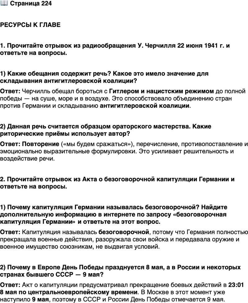 <p>Стр. 224</p>
<p>РЕСУРСЫ К ГЛАВЕ</p>
<p>1. Прочитайте отрывок из радиообращения У. Черчилля 22 июня 1941 г. и ответьте на вопросы.</p>
<p>&laquo;У нас лишь одна-единственная неизменная цель. Мы полны решимо-<br />сти уничтожить Гитлера и все следы нацистского режима. Ничто не смо-<br />жет отвратить нас от этого, ничто. Мы никогда не станем договариваться,<br />мы никогда не вступим в переговоры с Гитлером или с кем-либо из его<br />шайки. Мы будем сражаться с ним на суше, мы будем сражаться с ним на<br />море, мы будем сражаться с ним в воздухе, пока, с Божьей помощью, не<br />избавим землю от самой тени его и не освободим народы от его ига&raquo;.</p>
<p>1) Какие обещания содержит речь? Какое это имело значение для складывания антигитлеровской коалиции?</p>
<p>2) Данная речь считается образцом ораторского мастерства. Какие риторические приёмы использует автор?</p>
<p>2. Прочитайте отрывок из Акта о безоговорочной капитуляции Германии и ответьте на вопросы.</p>
<p>&laquo;1. Мы, нижеподписавшиеся, действуя от имени Германского Верхов-<br />ного Командования, соглашаемся на безоговорочную капитуляцию всех<br />наших вооружённых сил на суше, на море и в воздухе, а также всех сил,<br />находящихся в настоящее время под немецким командованием, &mdash; Вер-<br />ховному Главнокомандованию Красной Армии и одновременно Верхов-<br />ному Командованию Союзных экспедиционных сил. 2. Германское Вер-<br />ховное Командование немедленно издаст приказы всем немецким<br />командующим сухопутными, морскими и воздушными силами прекра-<br />тить военные действия в 23.01 часа по центральному европейскому вре-<br />мени 8 мая 1945 г., остаться на своих местах, где они находятся в это вре-<br />мя, и полностью разоружиться, передав всё их оружие и военное<br />имущество местным союзным командующим или офицерам, выделенным<br />представителями Союзного Верховного Командования&hellip;&raquo;</p>
<p>1) Почему капитуляция Германии называлась безоговорочной? Найдите дополнительную информацию в интернете по запросу &laquo;безоговорочная капитуляция Германии&raquo; и ответьте на этот вопрос.</p>
<p>2) Почему в Европе День Победы празднуется 8 мая, а в России и некоторых странах бывшего СССР &mdash; 9 мая?</p>