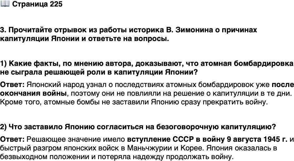 <p>Стр. 225</p>
<p>3. Прочитайте отрывок из работы историка В. Зимонина о причинах капитуляции Японии и ответьте на вопросы.</p>
<p>&laquo;Во-первых, император Японии узнал о характере удара, нанесённого<br />по Хиросиме, лишь 8 августа. Получив эту информацию, находившийся<br />в бомбоубежище император заявил: &bdquo;Если противник применяет такого<br />рода оружие, войну продолжать невозможно&ldquo;.<br />Во-вторых, японский народ узнал о трагедии Хиросимы и Нагасаки<br />лишь после окончания войны и в большинстве своём никак не прореаги-<br />ровал в те несколько дней, пока ещё не было принято решение капитули-<br />ровать, на атомные удары.<br />Итак, мы видим, атомные бомбы не могли заменить массовые армии<br />и не поставили немедленно Японию на колени. Вступление 9 августа<br />1945 г. Советского Союза в войну против Японии в корне изменило ситу-<br />ацию, в этот же день на экстренном заседании Высшего совета по руко-<br />водству войной премьер-министр Судзуки заявил: &bdquo;Вступление сегодня<br />утром в войну Советского Союза ставит нас окончательно в безвыходное<br />положение и делает невозможным дальнейшее продолжение войны&ldquo;.<br />Быстрый разгром японских войск в Маньчжурии и Корее не оставлял<br />Токио никаких надежд. 19 августа 1945 г. японское командование на кон-<br />тиненте отдало приказ о безоговорочной капитуляции&raquo;.</p>
<p>1) Какие факты, по мнению автора, доказывают, что атомная бомбардировка не сыграла решающей роли в капитуляции Японии?</p>
<p>2) Что заставило Японию согласиться на безоговорочную капитуляцию?</p>