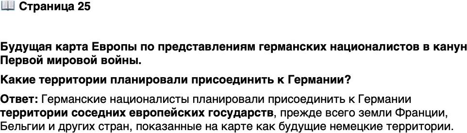 <p>Стр. 25</p>
<p>Будущая карта Европы по представлениям германских националистов в канун Первой мировой войны</p>
<p>Формально великие державы тер-<br />риториальных претензий друг<br />к другу накануне Первой мировой<br />войны не предъявляли. Однако<br />мечты о пересмотре границ были<br />не только у немцев. Французские<br />реваншисты страстно желали вер-<br />нуть утраченные в ходе фран-<br />ко-прусской войны территории,<br />итальянцы грезили о присоединении италоговорящих Триеста и Трентино, нахо-<br />дившихся под властью Австро-Венгрии, а Россия, помимо заветных проливов, меч-<br />тала о Галиции &mdash; последнем осколке Руси, остававшемся на тот момент вне преде-<br />лов империи.</p>
<p>Какие территории планировали присоединить к Германии?</p>