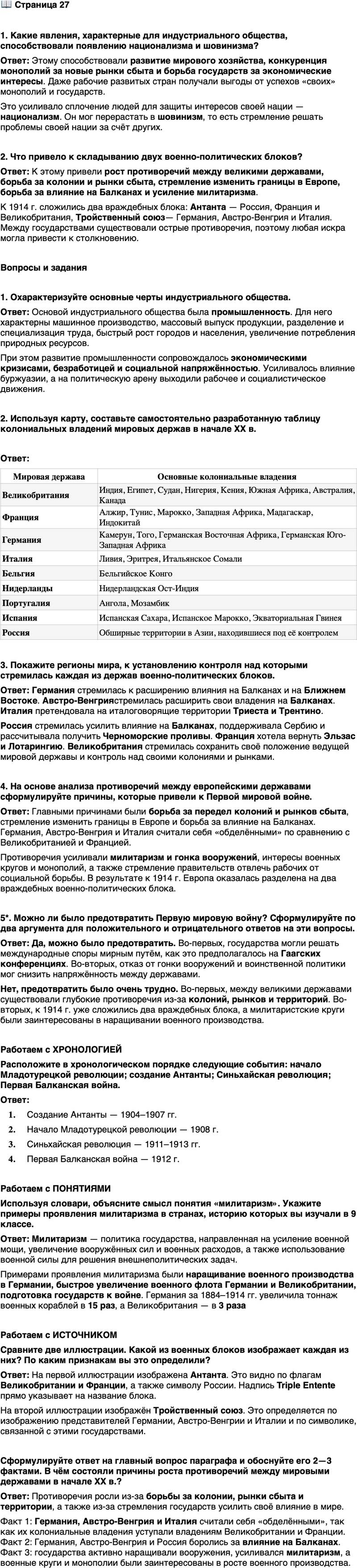<p>Стр. 27</p>
<p>1. Какие явления, характерные для индустриального общества, способствовали появлению национализма и шовинизма?</p>
<p>2. Что привело к складыванию двух военно-политических блоков?</p>
<p>Вопросы и задания</p>
<p>1. Охарактеризуйте основные черты индустриального общества.</p>
<p>2. Используя карту, составьте самостоятельно разработанную таблицу колониальных владений мировых держав в начале XX в.</p>
<p>3. Покажите регионы мира, к установлению контроля над которыми стремилась каждая из держав военно-политических блоков.</p>
<p>4. На основе анализа противоречий между европейскими державами сформулируйте причины, которые привели к Первой мировой войне.</p>
<p>5*. Можно ли было предотвратить Первую мировую войну? Сформулируйте по два аргумента для положительного и отрицательного ответов на эти вопросы.</p>
<p>Работаем с ХРОНОЛОГИЕЙ<br />Расположите в хронологическом порядке следующие события: начало Младотурецкой революции; создание Антанты; Синьхайская революция; Первая Балканская война.</p>
<p>Работаем с ПОНЯТИЯМИ<br />Используя словари, объясните смысл понятия &laquo;милитаризм&raquo;. Укажите примеры проявления милитаризма в странах, историю которых вы изучали в 9 классе.</p>
<p>Работаем с ИСТОЧНИКОМ<br />Сравните две иллюстрации. Какой из военных блоков изображает каждая из них? По каким признакам вы это определили?</p>
<p>Сформулируйте ответ на главный вопрос параграфа и обоснуйте его 2&mdash;3 фактами. В чём состояли причины роста противоречий между мировыми державами в начале ХХ в.?</p>