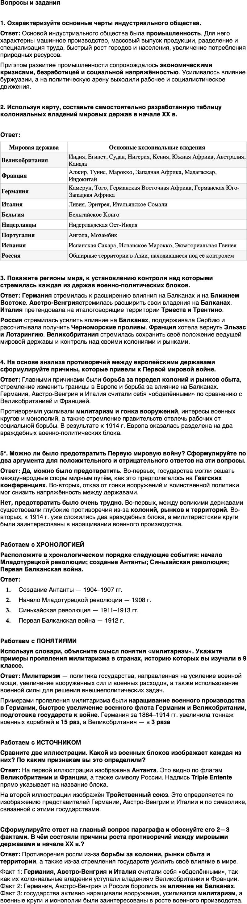 <p>Вопросы и задания</p>
<p>1. Охарактеризуйте основные черты индустриального общества.</p>
<p>2. Используя карту, составьте самостоятельно разработанную таблицу колониальных владений мировых держав в начале XX в.</p>
<p>3. Покажите регионы мира, к установлению контроля над которыми стремилась каждая из держав военно-политических блоков.</p>
<p>4. На основе анализа противоречий между европейскими державами сформулируйте причины, которые привели к Первой мировой войне.</p>
<p>5*. Можно ли было предотвратить Первую мировую войну? Сформулируйте по два аргумента для положительного и отрицательного ответов на эти вопросы.</p>
<p>Работаем с ХРОНОЛОГИЕЙ<br />Расположите в хронологическом порядке следующие события: начало Младотурецкой революции; создание Антанты; Синьхайская революция; Первая Балканская война.</p>
<p>Работаем с ПОНЯТИЯМИ<br />Используя словари, объясните смысл понятия &laquo;милитаризм&raquo;. Укажите примеры проявления милитаризма в странах, историю которых вы изучали в 9 классе.</p>
<p>Работаем с ИСТОЧНИКОМ<br />Сравните две иллюстрации. Какой из военных блоков изображает каждая из них? По каким признакам вы это определили?</p>
<p>Сформулируйте ответ на главный вопрос параграфа и обоснуйте его 2&mdash;3 фактами. В чём состояли причины роста противоречий между мировыми державами в начале ХХ в.?</p>