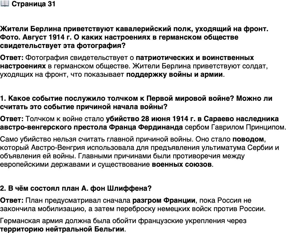 <p>Стр. 31</p>
<p>Жители Берлина приветствуют кавалерийский полк, уходящий на фронт. Фото. Август 1914 г.</p>
<p>В ходе Первой мировой войны зна-<br />чение кавалерии резко упало. В по-<br />зиционной войне, равно как и для<br />прорыва эшелонированной оборо-<br />ны, конники были практически бес-<br />полезны. Род войск, который исто-<br />рически был самым привлекательным<br />для аристократов, стремительно ста-<br />новился пережитком прошлого, как<br />и сама аристократия.</p>
<p>О каких настроениях в германском обществе свидетельствует эта фотография?</p>
<p>1. Какое событие послужило толчком к Первой мировой войне? Можно ли считать это событие причиной начала войны?</p>
<p>2. В чём состоял план А. фон Шлиффена?</p>