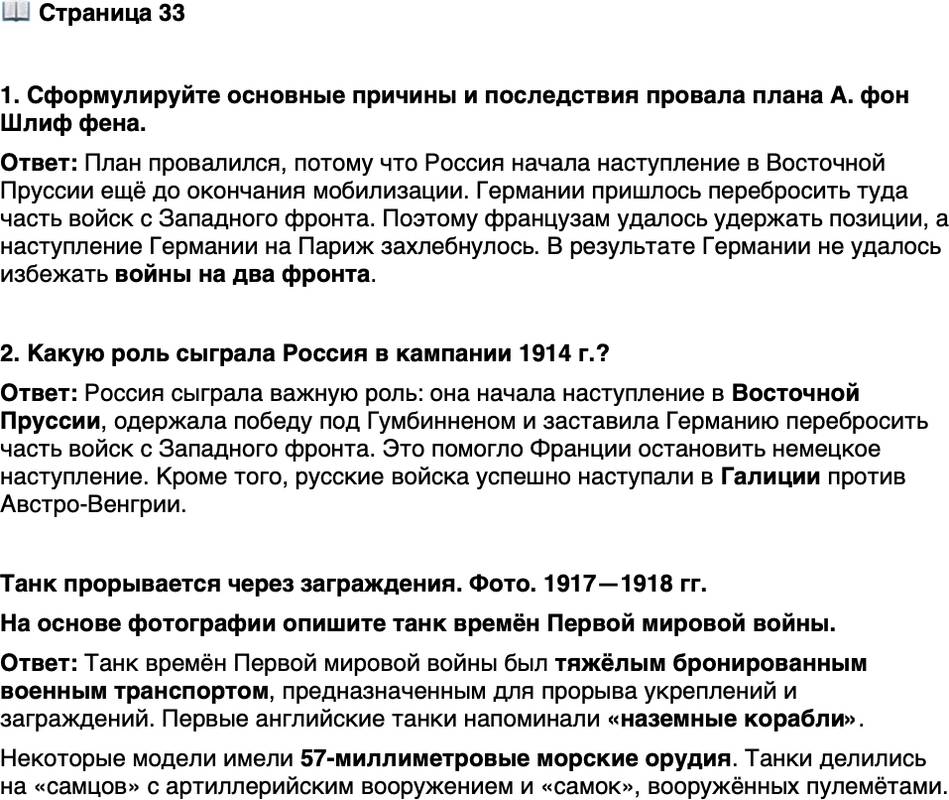 <p>Стр. 33</p>
<p>1. Сформулируйте основные причины и последствия провала плана А. фон Шлиф фена. 2. Какую роль сыграла Россия в кампании 1914 г.?</p>
<p>Танк прорывается через заграждения. Фото. 1917&mdash;1918 гг.<br />Первые танки англичане воспринимали как &laquo;назем-<br />ные корабли&raquo;. Их разрабатывал специально создан-<br />ный Комитет по сухопутным кораблям, а на воору-<br />жении у Mk I и некоторых последующих моделей<br />состояли 57-миллиметровые морские орудия. Любо-<br />пытно, что такие танки подразделялись на &laquo;самцов&raquo;<br />(имевших артиллерийское вооружение) и &laquo;самок&raquo;<br />(вооружённых только пулемётами). В России первые<br />танки были разработаны в начале XX в. (их назы-<br />вали &laquo;вездеходами&raquo;), однако производство отечествен-<br />ных танков началось только при советской власти.</p>
<p>На основе фотографии опишите танк времён Первой мировой войны.</p>