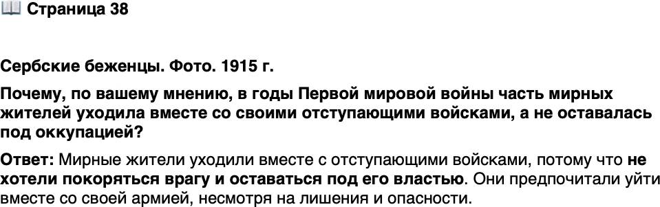 <p>Стр. 38</p>
<p>Сербские беженцы. Фото. 1915 г.</p>
<p>Тысячи мирных жителей уходили<br />вслед за армией, не желая покорить-<br />ся врагу. Их полный лишений и по-<br />терь переход к Адриатическому морю<br />вошёл в историю как &laquo;Албанская<br />Голгофа&raquo;. Никогда в истории до<br />Первой мировой войны исход бе-<br />женцев не носил столь массового<br />характера. Всего в Европе беженца-<br />ми стали 12 млн человек.</p>
<p>Почему, по вашему мнению, в годы Первой мировой войны часть мирных жителей уходила вместе со своими отступающими войсками, а не оставалась под оккупацией?</p>