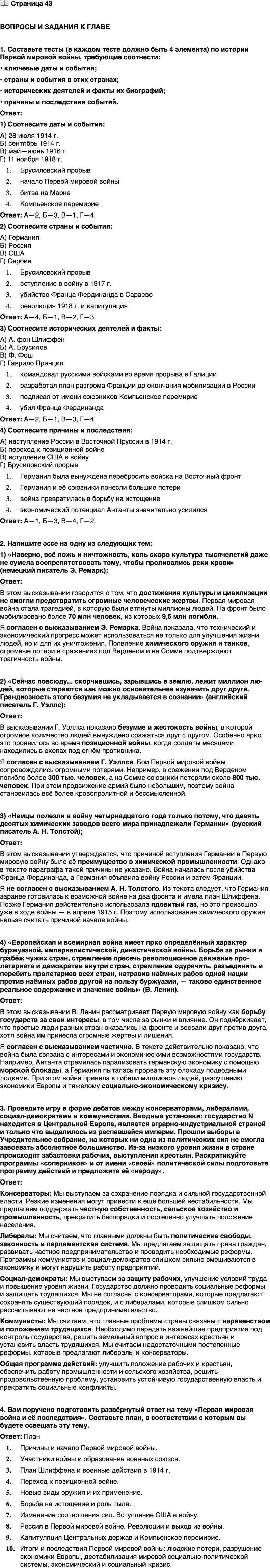 <p>Стр. 43</p>
<p>ВОПРОСЫ И ЗАДАНИЯ К ГЛАВЕ</p>
<p>1. Составьте тесты (в каждом тесте должно быть 4 элемента) по истории Первой мировой войны, требующие соотнести:<br />&bull; ключевые даты и события;<br />&bull; страны и события в этих странах;<br />&bull; исторических деятелей и факты их биографий;<br />&bull; причины и последствия событий.</p>
<p>2. Напишите эссе на одну из следующих тем:<br />1) &laquo;Наверно, всё ложь и ничтожность, коль скоро культура тысячелетий даже не сумела воспрепятствовать тому, чтобы проливались реки крови&raquo; (немецкий писатель Э. Ремарк);<br />2) &laquo;Сейчас повсюду... скорчившись, зарывшись в землю, лежит миллион лю-дей, которые стараются как можно основательнее изувечить друг друга. Грандиозность этого безумия не укладывается в сознании&raquo; (английский писатель Г. Уэллс);<br />3) &laquo;Немцы полезли в войну четырнадцатого года только потому, что девять десятых химических заводов всего мира принадлежали Германии&raquo; (русский писатель А. Н. Толстой);<br />4) &laquo;Европейская и всемирная война имеет ярко определённый характер буржуазной, империалистической, династической войны. Борьба за рынки и грабёж чужих стран, стремление пресечь революционное движение про-летариата и демократии внутри стран, стремление одурачить, разъединить и перебить пролетариев всех стран, натравив наёмных рабов одной нации против наёмных рабов другой на пользу буржуазии, &mdash; таково единственное реальное содержание и значение войны&raquo; (В. Ленин).</p>
<p>3. Проведите игру в форме дебатов между консерваторами, либералами, социал-демократами и коммунистами. Вводные установки: государство N находится в Центральной Европе, является аграрно-индустриальной страной и только что выделилось из распавшейся империи. Прошли выборы в Учредительное собрание, на которых ни одна из политических сил не смогла завоевать абсолютное большинство. Из-за низкого уровня жизни в стране происходят забастовки рабочих, выступления крестьян. Раскритикуйте программы &laquo;соперников&raquo; и от имени &laquo;своей&raquo; политической силы подготовьте программу действий и предложите её &laquo;народу&raquo;.</p>
<p>4. Вам поручено подготовить развёрнутый ответ на тему &laquo;Первая мировая война и её последствия&raquo;. Составьте план, в соответствии с которым вы будете освещать эту тему.</p>