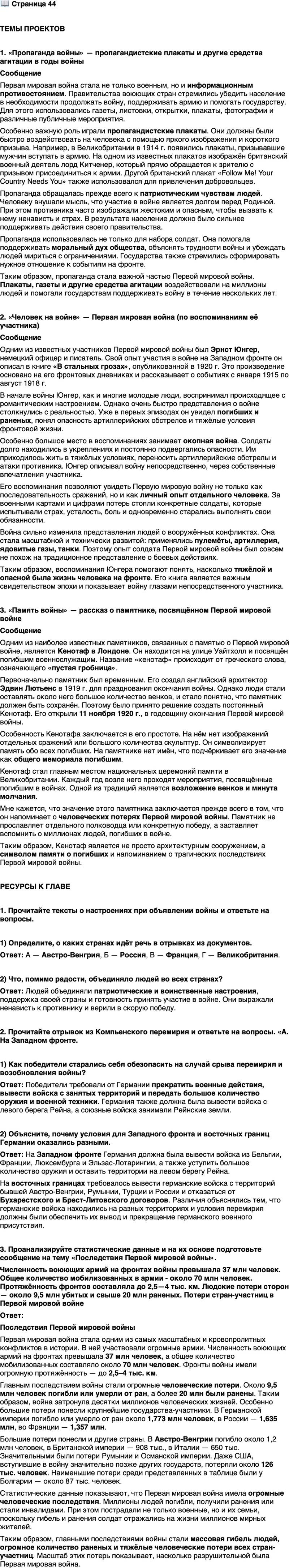 <p>Стр. 44</p>
<p>ТЕМЫ ПРОЕКТОВ</p>
<p>1. &laquo;Пропаганда войны&raquo; &mdash; пропагандистские плакаты и другие средства агитации в годы войны.</p>
<p>2. &laquo;Человек на войне&raquo; &mdash; Первая мировая война (по воспоминаниям её участника).</p>
<p>3. &laquo;Память войны&raquo; &mdash; рассказ о памятнике, посвящённом Первой мировой войне.</p>
<p>РЕСУРСЫ К ГЛАВЕ</p>
<p>1. Прочитайте тексты о настроениях при объявлении войны и ответьте на вопросы.<br />А. &laquo;&hellip;Царило такое всеобщее настроение, что сообщения о разрыве отношений с Сербией вызвали всеобщее ликование, толпы народа заполонили улицы, распевая патриотические песни до утра&raquo;. (Из воспоминаний дипломата)<br />Б. &laquo;Народные демонстрации, наконец, завершились разгромом германского посольства на Исаакиевской площади. Толпа выкрикивала ругательства и проклятия в адрес кайзеровской Германии и самого кайзера.<br />Полиции там мы не видели: полицейские понимали, что соваться под руку возмущённой толпы &mdash; дело опасное&raquo;. (Из воспоминаний)<br />В. &laquo;Трудно рассказать, что делалось в те дни. Все, кажется, потеряли голову. Люди шли по мостовой и кричали: &bdquo;На Берлин! На Берлин!&ldquo; Шли все &mdash; старухи, студенты, рабочие, буржуа, шли с флагами, с цветами и, над ры ва ясь, пели &bdquo;Марсельезу&ldquo;. Весь город, оставив дома, кружился по улицам; провожали, прощались, свистели, кричали&raquo;. (И. Эренбург, писатель)<br />Г. &laquo;Я провёл вечер [3 августа], бродя по улицам, особенно прилегающим к Трафальгарской площади, наблюдая толпы кричащих людей и проникаясь чувствами прохожих. В течение этого и следующих дней я обнаружил, к своему удивлению, что обычные мужчины и женщины были в восторге от предстоящей войны&raquo;. (Б. Рассел, математик и философ)</p>
<p>1) Определите, о каких странах идёт речь в отрывках из документов.</p>
<p>2) Что, помимо радости, объединяло людей во всех странах?</p>
<p>2. Прочитайте отрывок из Компьенского перемирия и ответьте на вопросы. &laquo;А. На Западном фронте.<br />Ст. 1. Прекращение военных действий на суше и в воздухе в течение 6 часов после подписания перемирия.</p>
<p>Ст. 2. Немедленная эвакуация занятых стран: Бельгии, Франции, Люксембурга, равно как Эльзас-Лотарингии - так, чтобы она была осуществлена в течение 15 дней..<br />Ст. 4. Уступка германской армией следующего военного имущества:<br />5 тыс. пушек, 25 тыс. пулемётов, 3 тыс. миномётов и 1700 аэропланов...<br />Ст. S. Эвакуация германскими армиями местностей на левом бере-<br />гу Рейна...<br />Ст. 9. Содержание оккупационных войск в Рейнских землях будет на<br />обязанности германского правительства.<br />Ст. 10. Немедленная репатриация без взаимности... всех военноплен-ных, принадлежащих к армиям союзников и Соединённых Штатов, включая находящихся под следствием и обвинённых...<br />В. Положение о восточных границах Германии.<br />Ст. 12. Все германские войска, ныне находящиеся на территориях, которые составляли до войны часть Австро-Венгрии, Румынии и Турции, должны немедленно вернуться в пределы Германии.<br />Все германские войска, которые ныне находятся на территориях, со-ставлявших до войны Россию, должны равным образом вернуться в пределы Германии...<br />Ст. 15. Отказ от договоров Бухарестского и Брест-Литовского и от до-<br />полнительных договоров&raquo;.</p>
<p>1) Как победители старались себя обезопасить на случай срыва перемирия и возобновления войны?</p>
<p>2) Объясните, почему условия для Западного фронта и восточных границ Германии оказались разными.</p>
<p>3. Проанализируйте статистические данные и на их основе подготовьте сообщение на тему &laquo;Последствия Первой мировой войны&raquo;.<br />Численность воюющих армий на фронтах войны превышала 37 млн человек. Общее количество мобилизованных в армии - около 70 млн человек. Протяжённость фронтов составляла до 2,5&mdash;4 тыс. км. Людские потери сторон &mdash; около 9,5 млн убитых и свыше 20 млн раненых.<br />Потери стран-участниц в Первой мировой войне </p>