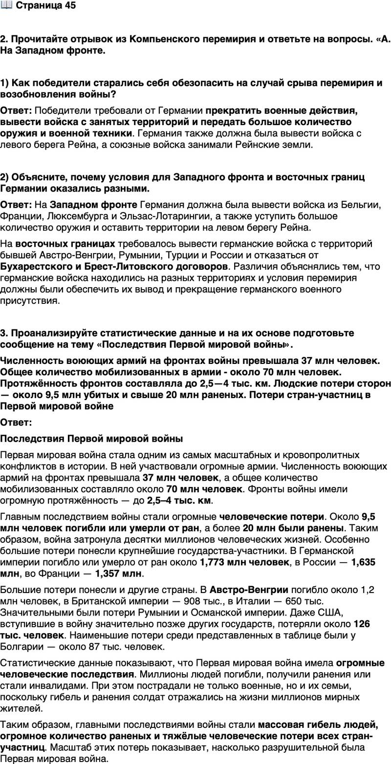 <p>Стр. 45</p>
<p>2. Прочитайте отрывок из Компьенского перемирия и ответьте на вопросы. &laquo;А. На Западном фронте.<br />Ст. 1. Прекращение военных действий на суше и в воздухе в течение 6 часов после подписания перемирия.</p>
<p>Ст. 2. Немедленная эвакуация занятых стран: Бельгии, Франции, Люксембурга, равно как Эльзас-Лотарингии - так, чтобы она была осуществлена в течение 15 дней..<br />Ст. 4. Уступка германской армией следующего военного имущества:<br />5 тыс. пушек, 25 тыс. пулемётов, 3 тыс. миномётов и 1700 аэропланов...<br />Ст. S. Эвакуация германскими армиями местностей на левом бере-<br />гу Рейна...<br />Ст. 9. Содержание оккупационных войск в Рейнских землях будет на<br />обязанности германского правительства.<br />Ст. 10. Немедленная репатриация без взаимности... всех военноплен-ных, принадлежащих к армиям союзников и Соединённых Штатов, включая находящихся под следствием и обвинённых...<br />В. Положение о восточных границах Германии.<br />Ст. 12. Все германские войска, ныне находящиеся на территориях, которые составляли до войны часть Австро-Венгрии, Румынии и Турции, должны немедленно вернуться в пределы Германии.<br />Все германские войска, которые ныне находятся на территориях, со-ставлявших до войны Россию, должны равным образом вернуться в пределы Германии...<br />Ст. 15. Отказ от договоров Бухарестского и Брест-Литовского и от до-<br />полнительных договоров&raquo;.</p>
<p>1) Как победители старались себя обезопасить на случай срыва перемирия и возобновления войны?</p>
<p>2) Объясните, почему условия для Западного фронта и восточных границ Германии оказались разными.</p>
<p>3. Проанализируйте статистические данные и на их основе подготовьте сообщение на тему &laquo;Последствия Первой мировой войны&raquo;.<br />Численность воюющих армий на фронтах войны превышала 37 млн человек. Общее количество мобилизованных в армии - около 70 млн человек. Протяжённость фронтов составляла до 2,5&mdash;4 тыс. км. Людские потери сторон &mdash; около 9,5 млн убитых и свыше 20 млн раненых.<br />Потери стран-участниц в Первой мировой войне </p>