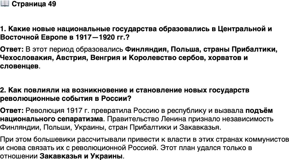 <p>Стр. 49</p>
<p>1. Какие новые национальные государства образовались в Центральной и Восточной Европе в 1917&mdash;1920 гг.?</p>
<p>2. Как повлияли на возникновение и становление новых государств революционные события в России?</p>