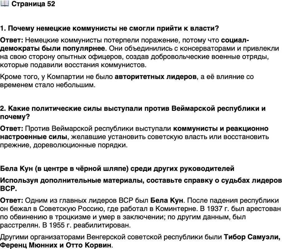 <p>Стр. 52</p>
<p>1. Почему немецкие коммунисты не смогли прийти к власти?</p>
<p>2. Какие политические силы выступали против Веймарской республики и почему?</p>
<p>Бела Кун (в центре в чёрной шляпе) среди других руководителей</p>
<p>Венгерской советской республики.<br />Будапешт. Фото. 1919 г.<br />После разгрома ВСР Б. Куну уда-<br />лось бежать в Советскую Россию,<br />где он был назначен председателем<br />Крымского революционного коми-<br />тета.</p>
<p>Используя дополнительные материалы, составьте справку о судьбах лидеров ВСР.</p>